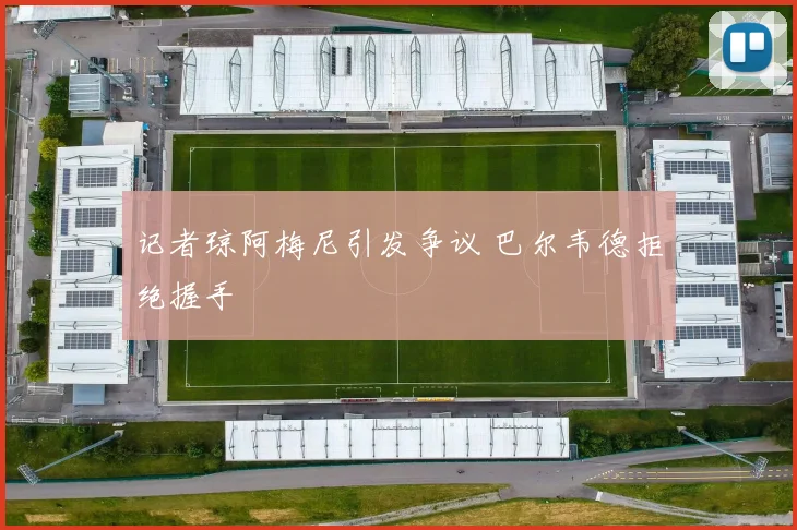 记者琼阿梅尼引发争议 巴尔韦德拒绝握手