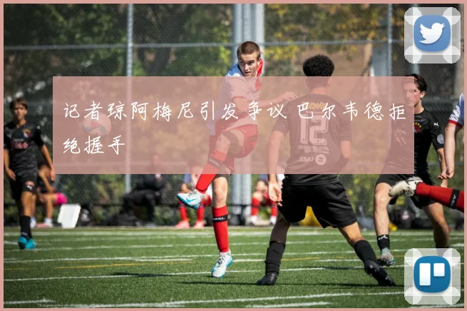 记者琼阿梅尼引发争议 巴尔韦德拒绝握手