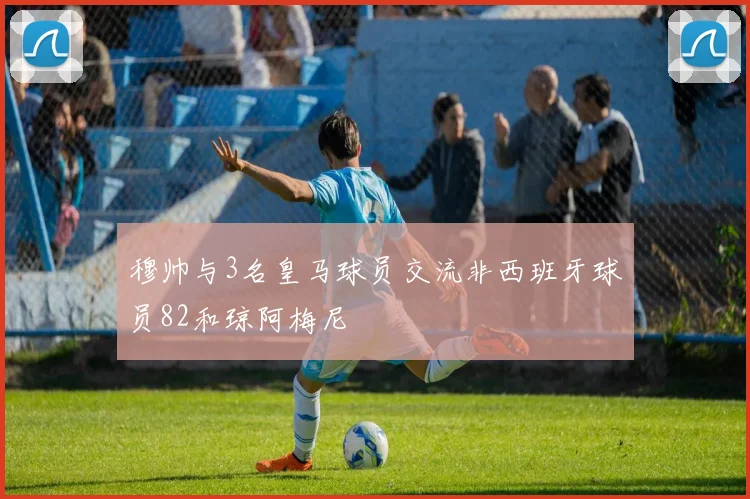 穆帅与3名皇马球员交流非西班牙球员82和琼阿梅尼