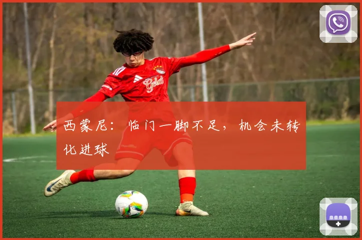 西蒙尼：临门一脚不足，机会未转化进球